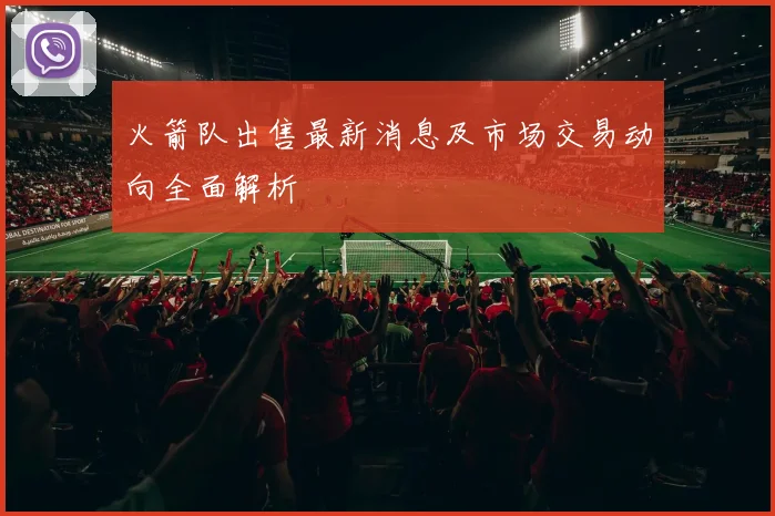 火箭队出售最新消息及市场交易动向全面解析