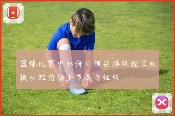 篮球比赛中如何合理安排双控卫轮换以维持场上节奏与组织