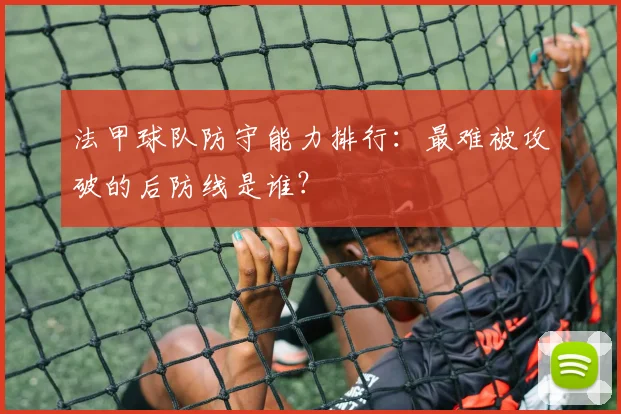 法甲球队防守能力排行：最难被攻破的后防线是谁？