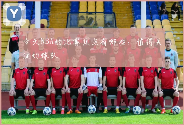 今天NBA的比赛焦点有哪些，值得关注的球队
