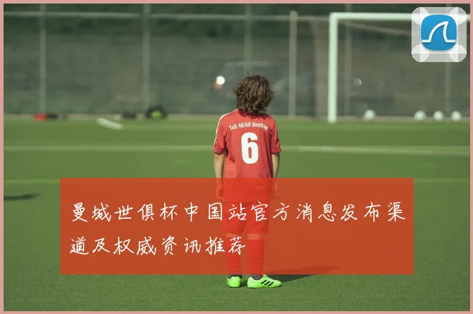 曼城世俱杯中国站官方消息发布渠道及权威资讯推荐